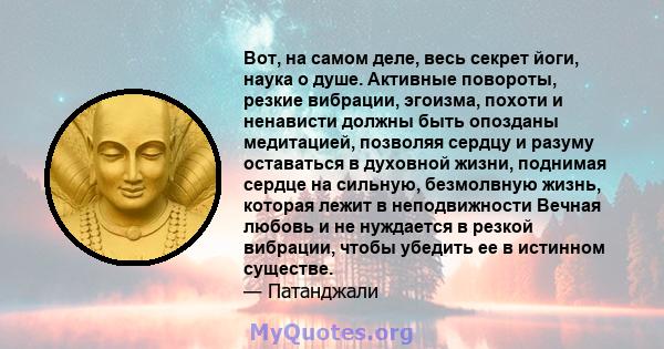 Вот, на самом деле, весь секрет йоги, наука о душе. Активные повороты, резкие вибрации, эгоизма, похоти и ненависти должны быть опозданы медитацией, позволяя сердцу и разуму оставаться в духовной жизни, поднимая сердце