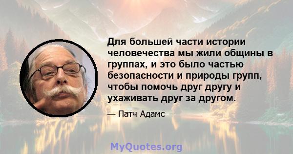 Для большей части истории человечества мы жили общины в группах, и это было частью безопасности и природы групп, чтобы помочь друг другу и ухаживать друг за другом.