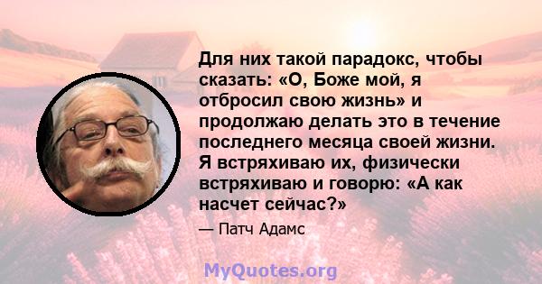 Для них такой парадокс, чтобы сказать: «О, Боже мой, я отбросил свою жизнь» и продолжаю делать это в течение последнего месяца своей жизни. Я встряхиваю их, физически встряхиваю и говорю: «А как насчет сейчас?»