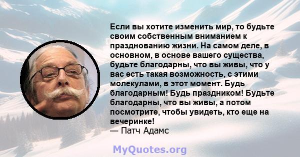 Если вы хотите изменить мир, то будьте своим собственным вниманием к празднованию жизни. На самом деле, в основном, в основе вашего существа, будьте благодарны, что вы живы, что у вас есть такая возможность, с этими