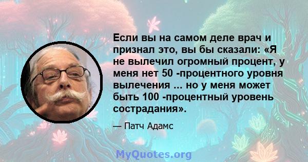 Если вы на самом деле врач и признал это, вы бы сказали: «Я не вылечил огромный процент, у меня нет 50 -процентного уровня вылечения ... но у меня может быть 100 -процентный уровень сострадания».