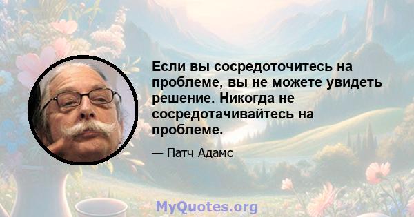 Если вы сосредоточитесь на проблеме, вы не можете увидеть решение. Никогда не сосредотачивайтесь на проблеме.