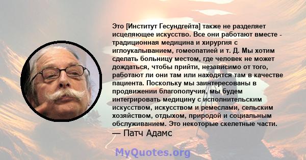 Это [Институт Гесундгейта] также не разделяет исцеляющее искусство. Все они работают вместе - традиционная медицина и хирургия с иглоукалыванием, гомеопатией и т. Д. Мы хотим сделать больницу местом, где человек не