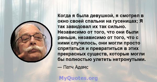 Когда я была девушкой, я смотрел в окно своей спальни на гусеницах; Я так завидовал их так сильно. Независимо от того, что они были раньше, независимо от того, что с ними случилось, они могли просто спрятаться и