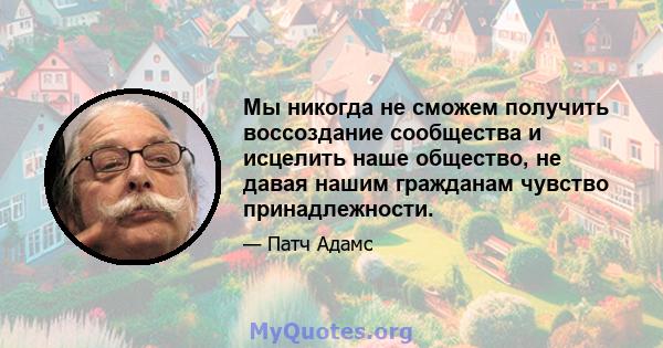 Мы никогда не сможем получить воссоздание сообщества и исцелить наше общество, не давая нашим гражданам чувство принадлежности.