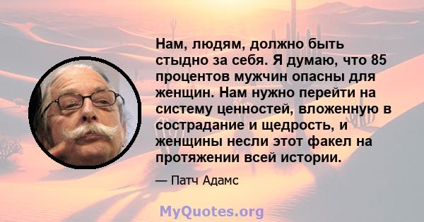 Нам, людям, должно быть стыдно за себя. Я думаю, что 85 процентов мужчин опасны для женщин. Нам нужно перейти на систему ценностей, вложенную в сострадание и щедрость, и женщины несли этот факел на протяжении всей