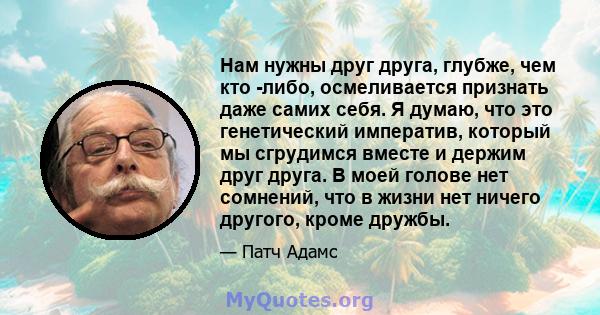 Нам нужны друг друга, глубже, чем кто -либо, осмеливается признать даже самих себя. Я думаю, что это генетический императив, который мы сгрудимся вместе и держим друг друга. В моей голове нет сомнений, что в жизни нет