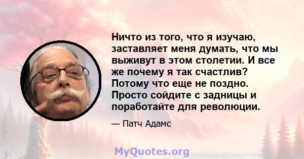 Ничто из того, что я изучаю, заставляет меня думать, что мы выживут в этом столетии. И все же почему я так счастлив? Потому что еще не поздно. Просто сойдите с задницы и поработайте для революции.