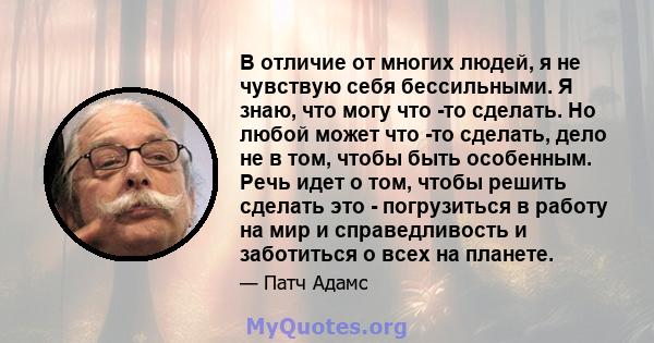 В отличие от многих людей, я не чувствую себя бессильными. Я знаю, что могу что -то сделать. Но любой может что -то сделать, дело не в том, чтобы быть особенным. Речь идет о том, чтобы решить сделать это - погрузиться в 