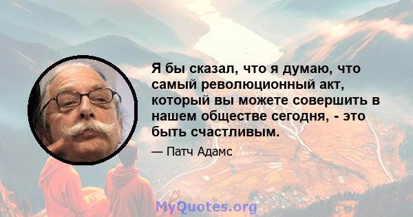 Я бы сказал, что я думаю, что самый революционный акт, который вы можете совершить в нашем обществе сегодня, - это быть счастливым.