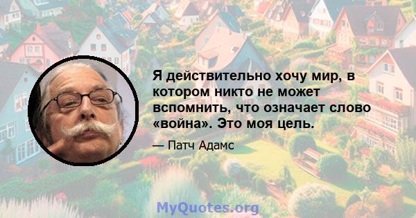 Я действительно хочу мир, в котором никто не может вспомнить, что означает слово «война». Это моя цель.