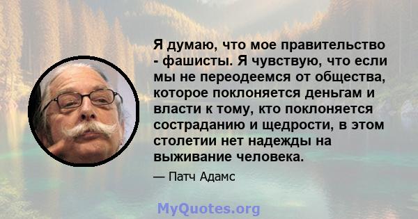 Я думаю, что мое правительство - фашисты. Я чувствую, что если мы не переодеемся от общества, которое поклоняется деньгам и власти к тому, кто поклоняется состраданию и щедрости, в этом столетии нет надежды на выживание 