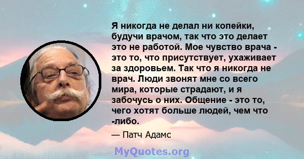 Я никогда не делал ни копейки, будучи врачом, так что это делает это не работой. Мое чувство врача - это то, что присутствует, ухаживает за здоровьем. Так что я никогда не врач. Люди звонят мне со всего мира, которые