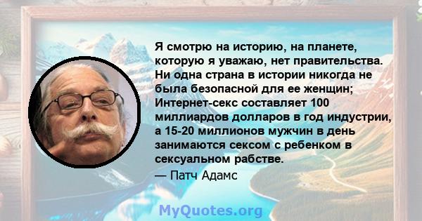 Я смотрю на историю, на планете, которую я уважаю, нет правительства. Ни одна страна в истории никогда не была безопасной для ее женщин; Интернет-секс составляет 100 миллиардов долларов в год индустрии, а 15-20