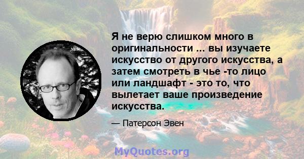 Я не верю слишком много в оригинальности ... вы изучаете искусство от другого искусства, а затем смотреть в чье -то лицо или ландшафт - это то, что вылетает ваше произведение искусства.