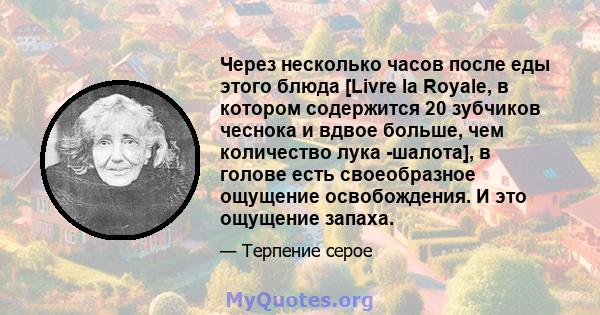 Через несколько часов после еды этого блюда [Livre la Royale, в котором содержится 20 зубчиков чеснока и вдвое больше, чем количество лука -шалота], в голове есть своеобразное ощущение освобождения. И это ощущение