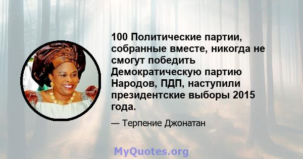 100 Политические партии, собранные вместе, никогда не смогут победить Демократическую партию Народов, ПДП, наступили президентские выборы 2015 года.