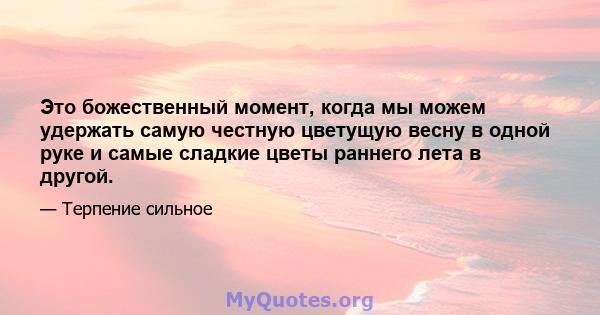 Это божественный момент, когда мы можем удержать самую честную цветущую весну в одной руке и самые сладкие цветы раннего лета в другой.