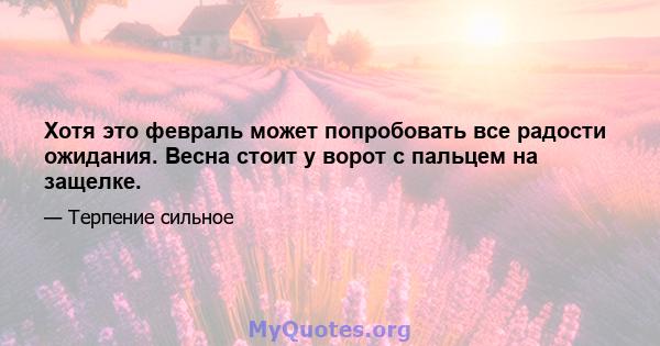 Хотя это февраль может попробовать все радости ожидания. Весна стоит у ворот с пальцем на защелке.