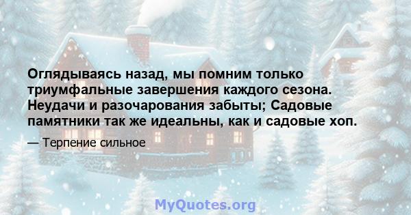 Оглядываясь назад, мы помним только триумфальные завершения каждого сезона. Неудачи и разочарования забыты; Садовые памятники так же идеальны, как и садовые хоп.