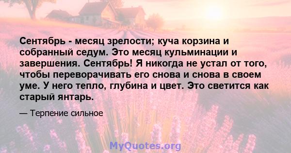 Сентябрь - месяц зрелости; куча корзина и собранный седум. Это месяц кульминации и завершения. Сентябрь! Я никогда не устал от того, чтобы переворачивать его снова и снова в своем уме. У него тепло, глубина и цвет. Это