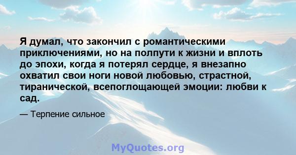 Я думал, что закончил с романтическими приключениями, но на полпути к жизни и вплоть до эпохи, когда я потерял сердце, я внезапно охватил свои ноги новой любовью, страстной, тиранической, всепоглощающей эмоции: любви к