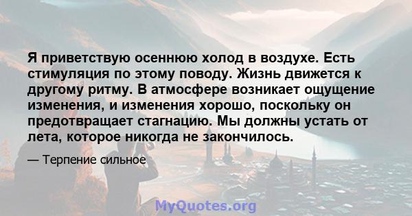 Я приветствую осеннюю холод в воздухе. Есть стимуляция по этому поводу. Жизнь движется к другому ритму. В атмосфере возникает ощущение изменения, и изменения хорошо, поскольку он предотвращает стагнацию. Мы должны