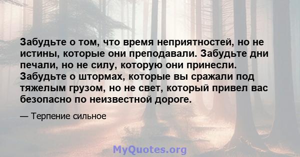 Забудьте о том, что время неприятностей, но не истины, которые они преподавали. Забудьте дни печали, но не силу, которую они принесли. Забудьте о штормах, которые вы сражали под тяжелым грузом, но не свет, который