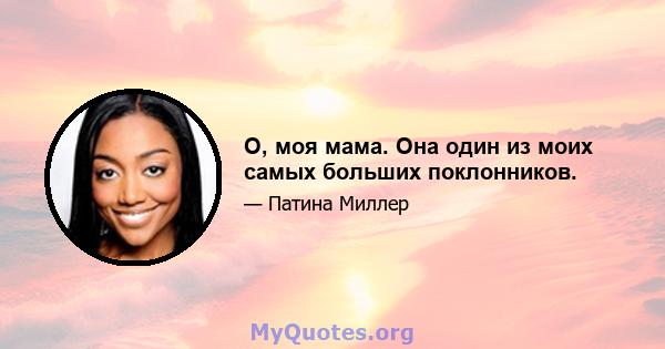 О, моя мама. Она один из моих самых больших поклонников.