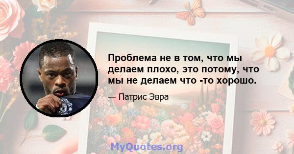 Проблема не в том, что мы делаем плохо, это потому, что мы не делаем что -то хорошо.