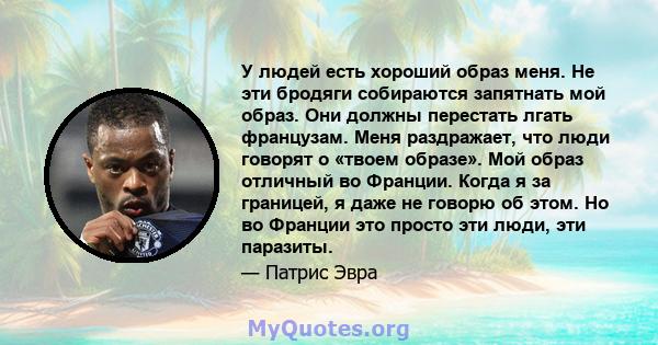 У людей есть хороший образ меня. Не эти бродяги собираются запятнать мой образ. Они должны перестать лгать французам. Меня раздражает, что люди говорят о «твоем образе». Мой образ отличный во Франции. Когда я за