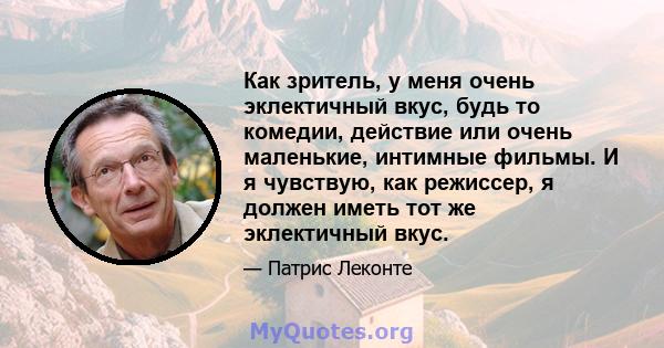 Как зритель, у меня очень эклектичный вкус, будь то комедии, действие или очень маленькие, интимные фильмы. И я чувствую, как режиссер, я должен иметь тот же эклектичный вкус.