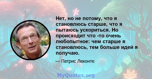 Нет, но не потому, что я становлюсь старше, что я пытаюсь ускориться. Но происходит что -то очень любопытное: чем старше я становлюсь, тем больше идей я получаю.