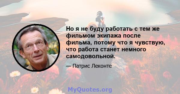 Но я не буду работать с тем же фильмом экипажа после фильма, потому что я чувствую, что работа станет немного самодовольной.