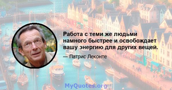 Работа с теми же людьми намного быстрее и освобождает вашу энергию для других вещей.