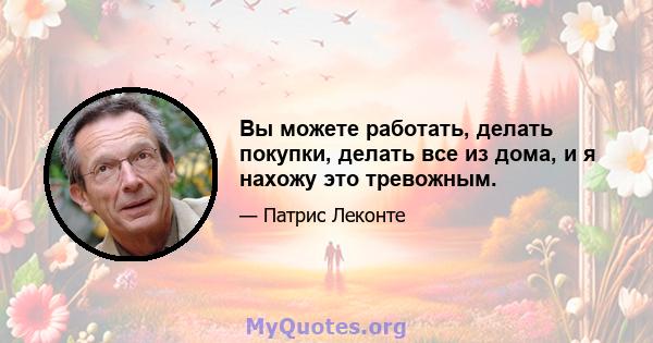 Вы можете работать, делать покупки, делать все из дома, и я нахожу это тревожным.