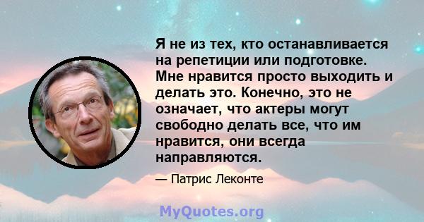 Я не из тех, кто останавливается на репетиции или подготовке. Мне нравится просто выходить и делать это. Конечно, это не означает, что актеры могут свободно делать все, что им нравится, они всегда направляются.