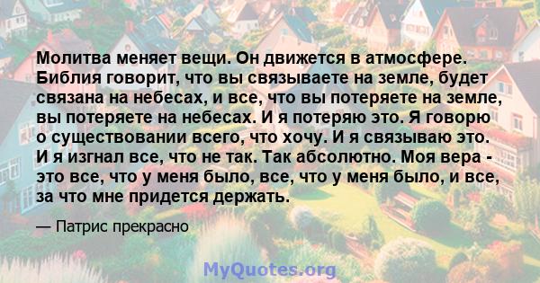 Молитва меняет вещи. Он движется в атмосфере. Библия говорит, что вы связываете на земле, будет связана на небесах, и все, что вы потеряете на земле, вы потеряете на небесах. И я потеряю это. Я говорю о существовании