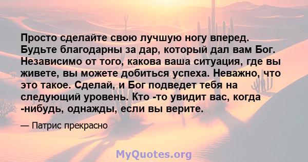 Просто сделайте свою лучшую ногу вперед. Будьте благодарны за дар, который дал вам Бог. Независимо от того, какова ваша ситуация, где вы живете, вы можете добиться успеха. Неважно, что это такое. Сделай, и Бог подведет