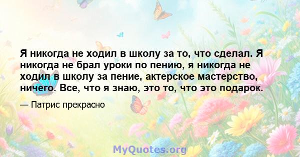 Я никогда не ходил в школу за то, что сделал. Я никогда не брал уроки по пению, я никогда не ходил в школу за пение, актерское мастерство, ничего. Все, что я знаю, это то, что это подарок.