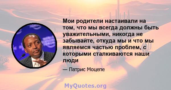 Мои родители настаивали на том, что мы всегда должны быть уважительными, никогда не забывайте, откуда мы и что мы являемся частью проблем, с которыми сталкиваются наши люди