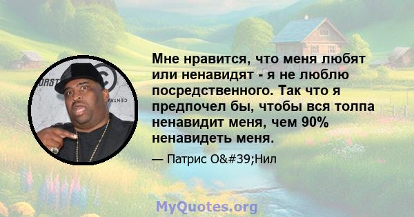 Мне нравится, что меня любят или ненавидят - я не люблю посредственного. Так что я предпочел бы, чтобы вся толпа ненавидит меня, чем 90% ненавидеть меня.