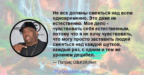 Не все должны смеяться над всем одновременно. Это даже не естественно. Мое дело - чувствовать себя естественным, потому что я не хочу чувствовать, что могу просто заставить людей смеяться над каждой шуткой, каждый раз,