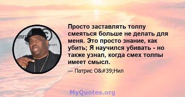 Просто заставлять толпу смеяться больше не делать для меня. Это просто знание, как убить; Я научился убивать - но также узнал, когда смех толпы имеет смысл.