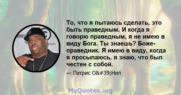 То, что я пытаюсь сделать, это быть праведным. И когда я говорю праведным, я не имею в виду Бога. Ты знаешь? Боже- праведник. Я имею в виду, когда я просыпаюсь, я знаю, что был честен с собой.