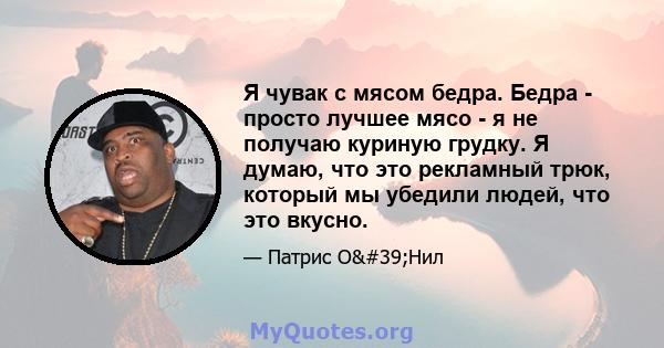 Я чувак с мясом бедра. Бедра - просто лучшее мясо - я не получаю куриную грудку. Я думаю, что это рекламный трюк, который мы убедили людей, что это вкусно.