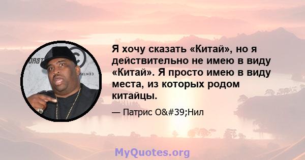 Я хочу сказать «Китай», но я действительно не имею в виду «Китай». Я просто имею в виду места, из которых родом китайцы.