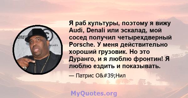 Я раб культуры, поэтому я вижу Audi, Denali или эскалад, мой сосед получил четырехдверный Porsche. У меня действительно хороший грузовик. Но это Дуранго, и я люблю фронтин! Я люблю ездить и показывать.