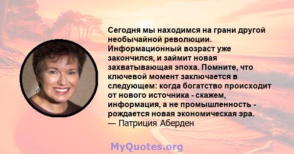 Сегодня мы находимся на грани другой необычайной революции. Информационный возраст уже закончился, и займит новая захватывающая эпоха. Помните, что ключевой момент заключается в следующем: когда богатство происходит от