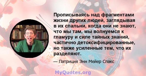 Прописываясь над фрагментами жизни других людей, заглядывая в их спальни, когда они не знают, что мы там, мы волнуемся к гламуру и силе тайных знаний, частично детоксифицированные, но также усиленные тем, что их